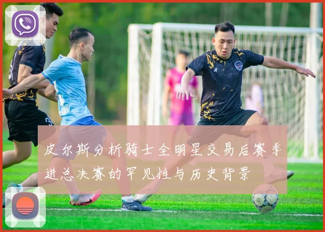 皮尔斯分析骑士全明星交易后赛季进总决赛的罕见性与历史背景