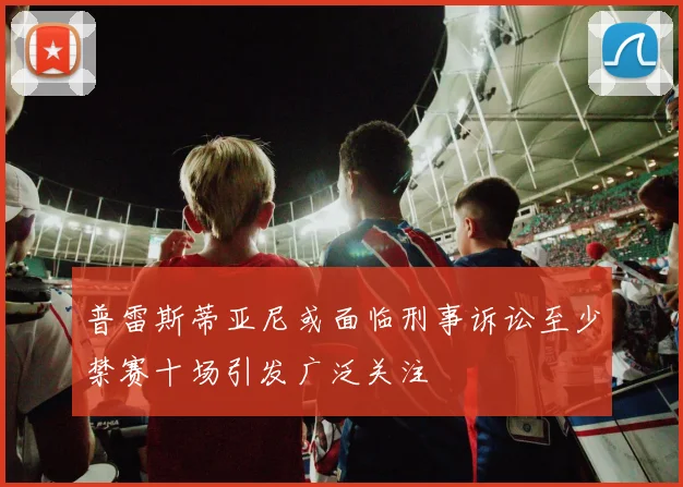 普雷斯蒂亚尼或面临刑事诉讼至少禁赛十场引发广泛关注