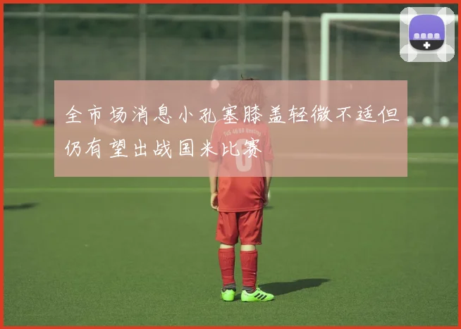 全市场消息小孔塞膝盖轻微不适但仍有望出战国米比赛