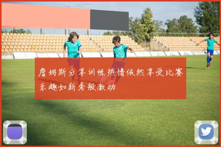 詹姆斯分享训练热情依然享受比赛乐趣如新秀般激动