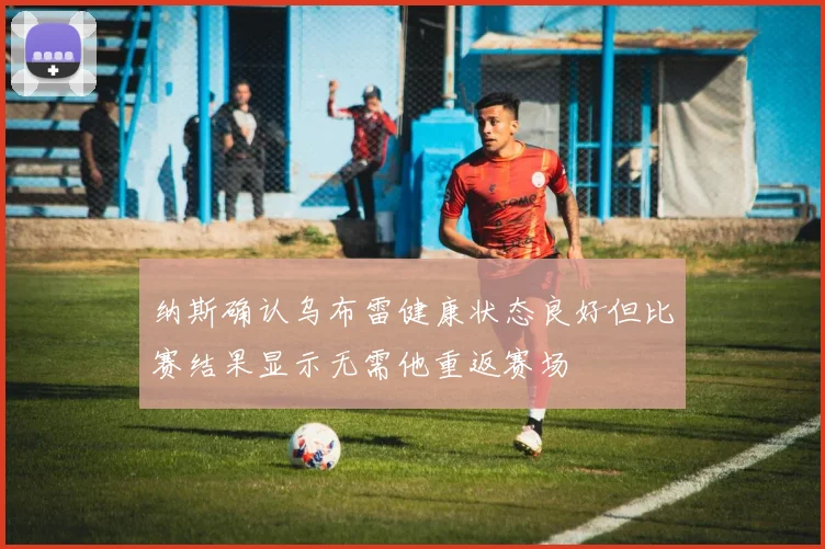 纳斯确认乌布雷健康状态良好但比赛结果显示无需他重返赛场