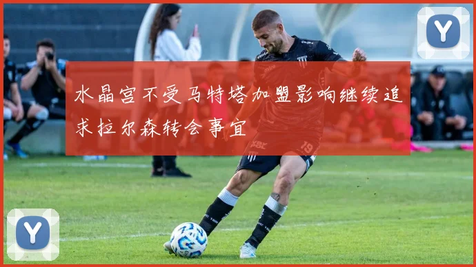 水晶宫不受马特塔加盟影响继续追求拉尔森转会事宜