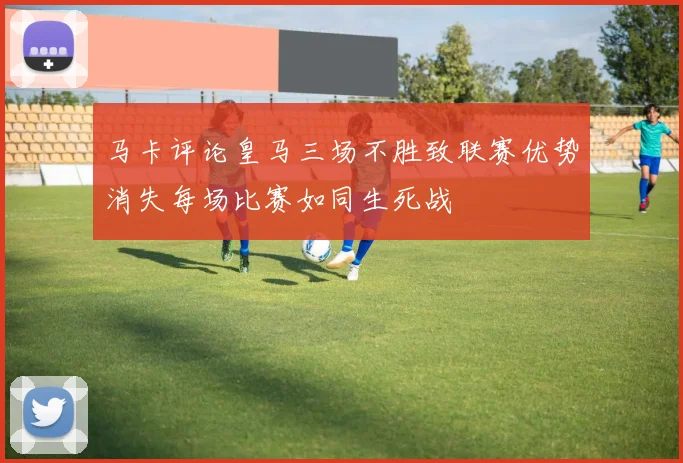 马卡评论皇马三场不胜致联赛优势消失每场比赛如同生死战