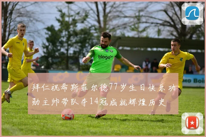 拜仁祝希斯菲尔德77岁生日快乐功勋主帅带队夺14冠成就辉煌历史