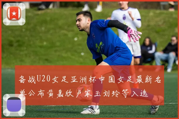 备战U20女足亚洲杯中国女足最新名单公布黄嘉欣卢家玉刘玲等入选