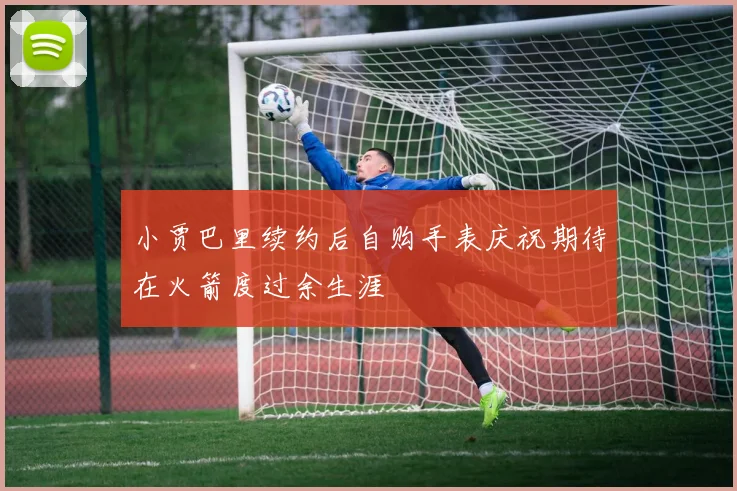 小贾巴里续约后自购手表庆祝期待在火箭度过余生涯