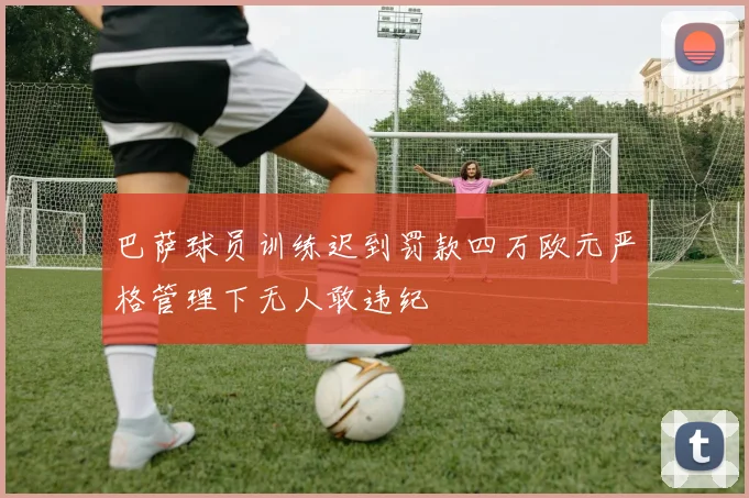 巴萨球员训练迟到罚款四万欧元严格管理下无人敢违纪