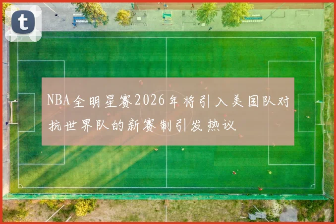 NBA全明星赛2026年将引入美国队对抗世界队的新赛制引发热议