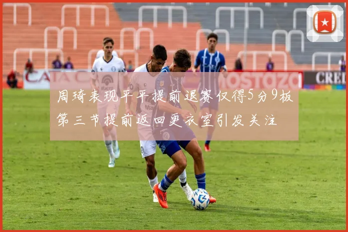 周琦表现平平提前退赛仅得5分9板第三节提前返回更衣室引发关注