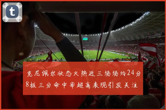 克尼佩尔状态火热近三场场均24分8板三分命中率超高表现引发关注