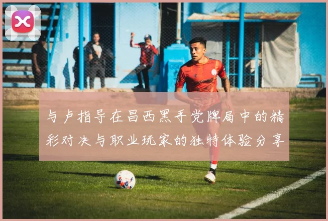 与卢指导在昌西黑手党牌局中的精彩对决与职业玩家的独特体验分享