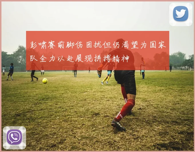 彭啸赛前脚伤困扰但仍渴望为国家队全力以赴展现拼搏精神