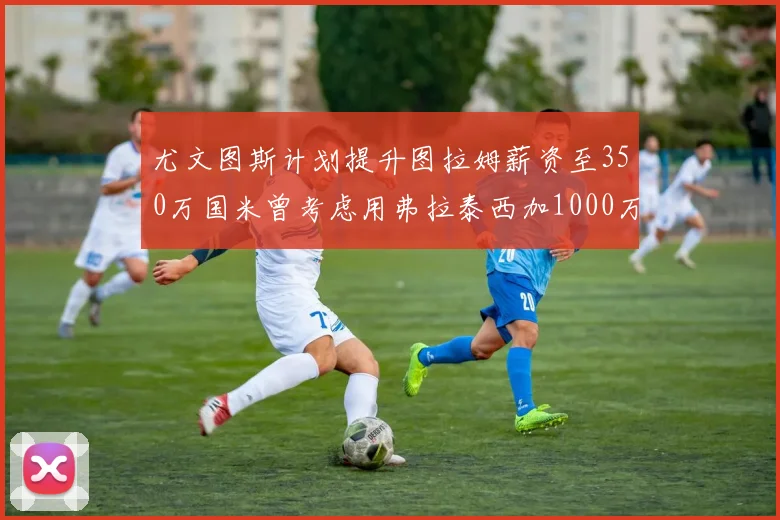 尤文图斯计划提升图拉姆薪资至350万国米曾考虑用弗拉泰西加1000万交易