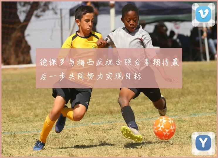 德保罗与梅西庆祝合照分享期待最后一步共同努力实现目标
