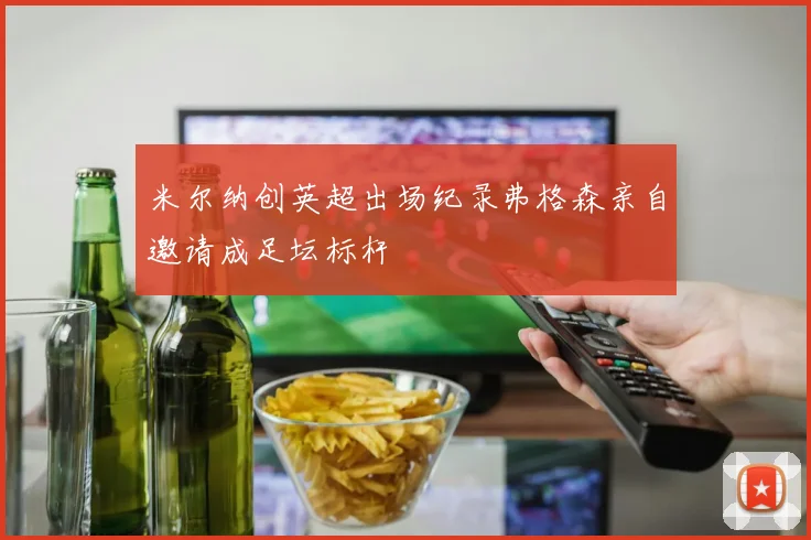 米尔纳创英超出场纪录弗格森亲自邀请成足坛标杆