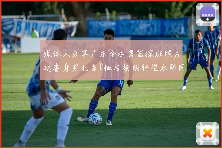 媒体人分享广东全运男篮探班照片赵睿身穿北京T恤与胡明轩崔永熙同框合影
