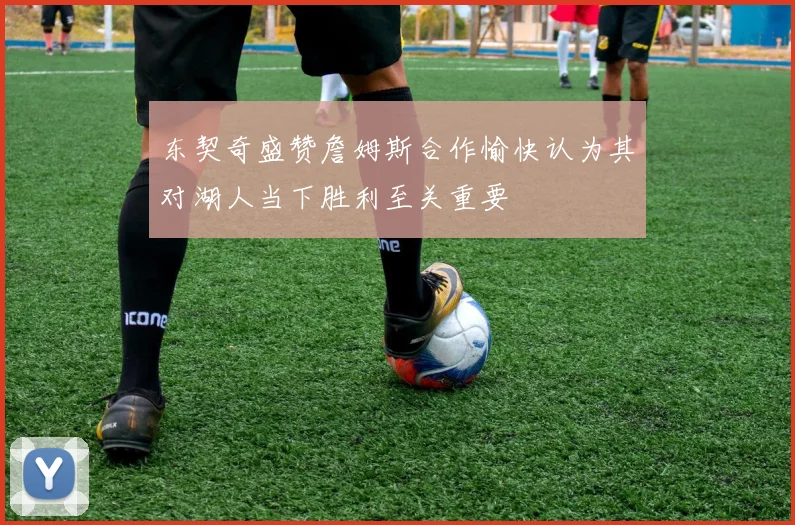东契奇盛赞詹姆斯合作愉快认为其对湖人当下胜利至关重要