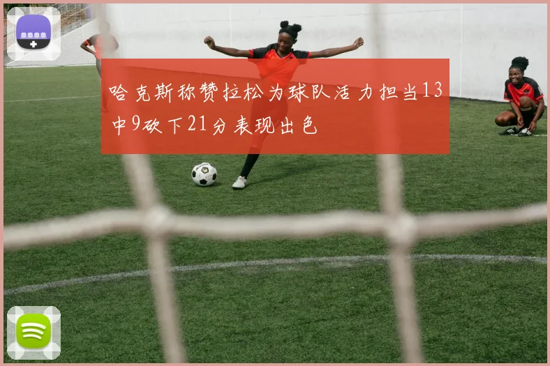 哈克斯称赞拉松为球队活力担当13中9砍下21分表现出色