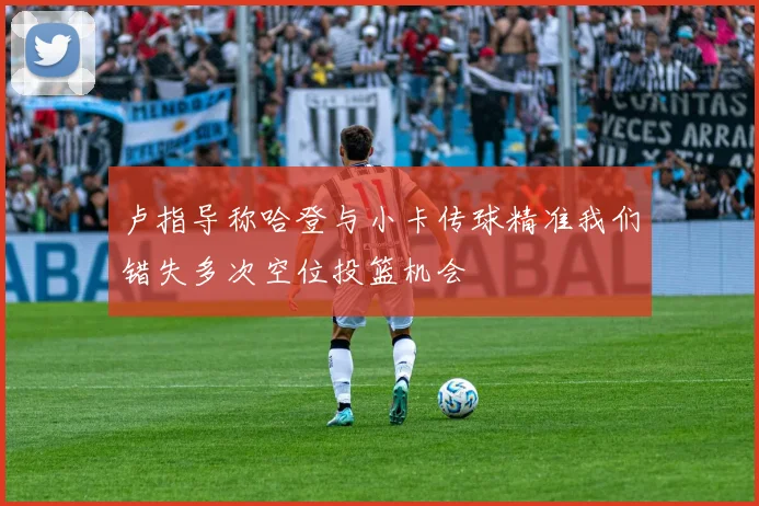 卢指导称哈登与小卡传球精准我们错失多次空位投篮机会