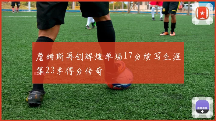 詹姆斯再创辉煌单场17分续写生涯第23季得分传奇