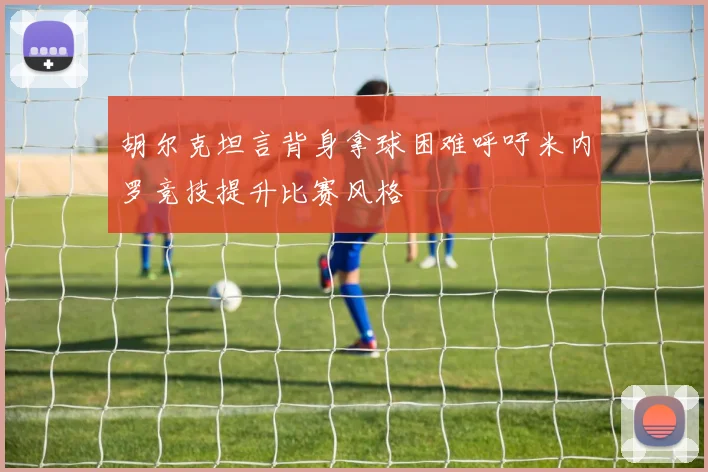 胡尔克坦言背身拿球困难呼吁米内罗竞技提升比赛风格