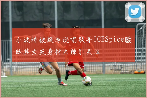 小波特被疑与说唱歌手ICESpice暧昧其女友身材火辣引关注