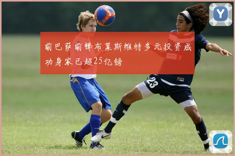 前巴萨前锋布莱斯维特多元投资成功身家已超25亿镑