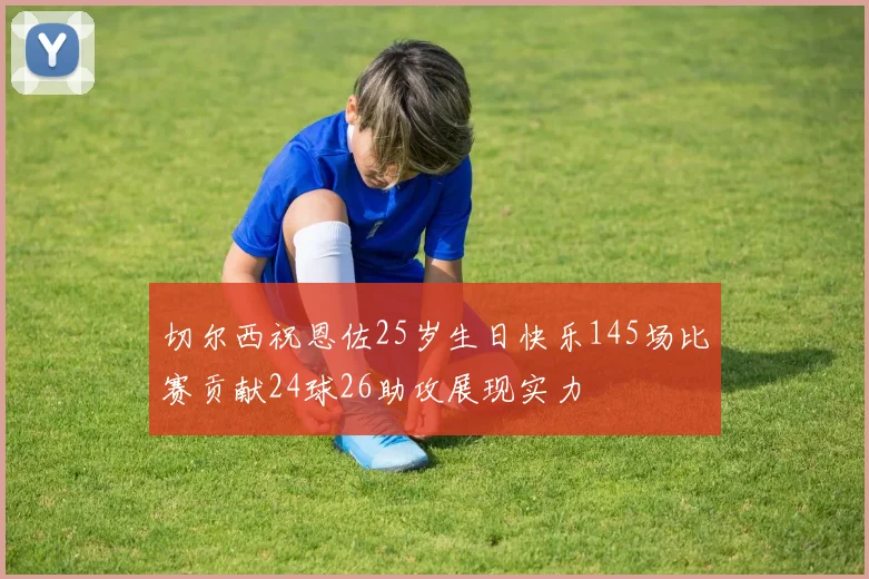 切尔西祝恩佐25岁生日快乐145场比赛贡献24球26助攻展现实力