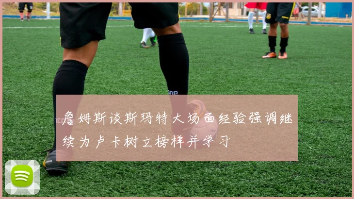詹姆斯谈斯玛特大场面经验强调继续为卢卡树立榜样并学习