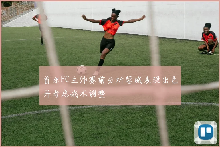 首尔FC主帅赛前分析蓉城表现出色并考虑战术调整