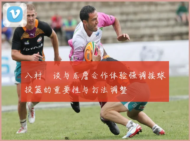 八村塁谈与东詹合作体验强调接球投篮的重要性与打法调整