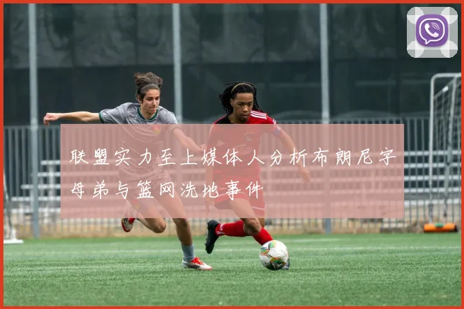 联盟实力至上媒体人分析布朗尼字母弟与篮网洗地事件
