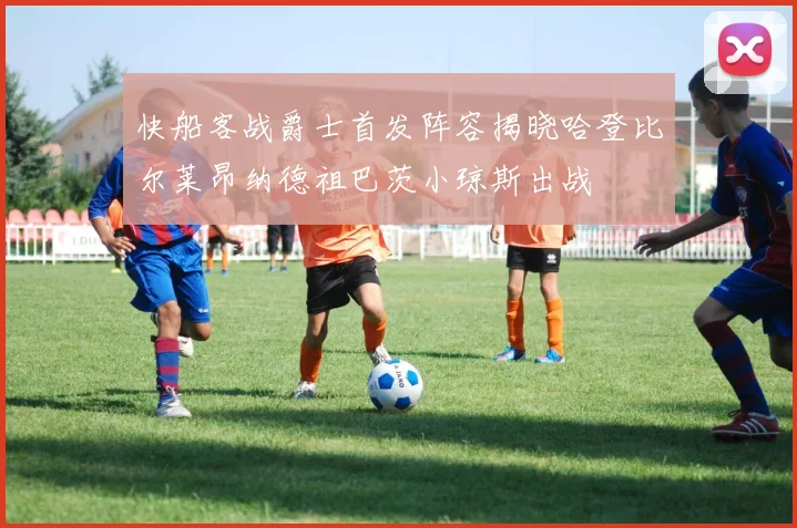 快船客战爵士首发阵容揭晓哈登比尔莱昂纳德祖巴茨小琼斯出战