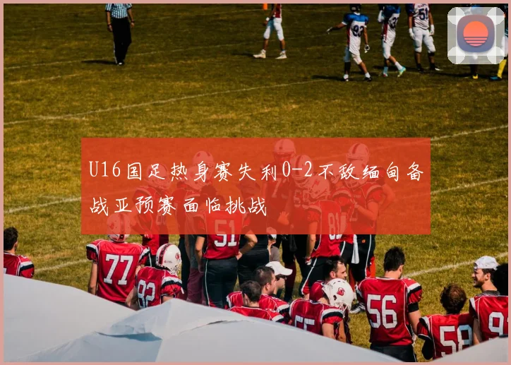 U16国足热身赛失利0-2不敌缅甸备战亚预赛面临挑战