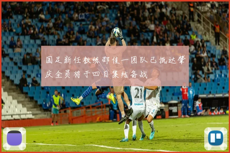 国足新任教练邵佳一团队已抵达肇庆全员将于四日集结备战