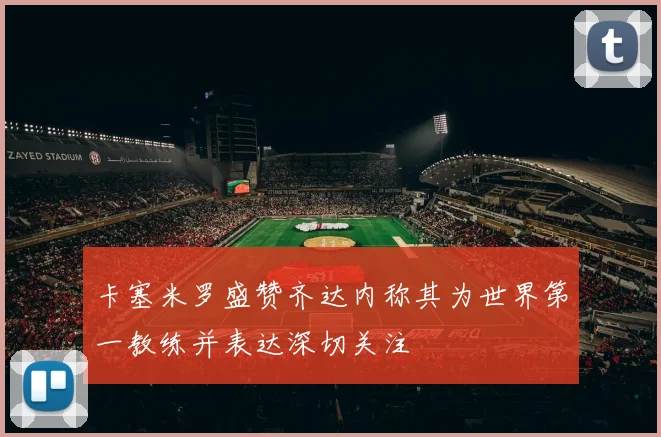 卡塞米罗盛赞齐达内称其为世界第一教练并表达深切关注