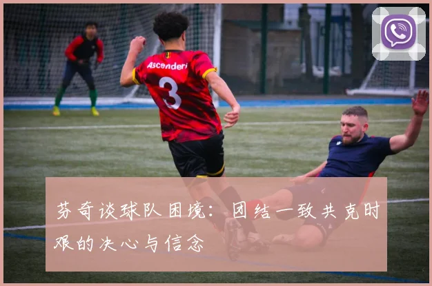 芬奇谈球队困境：团结一致共克时艰的决心与信念