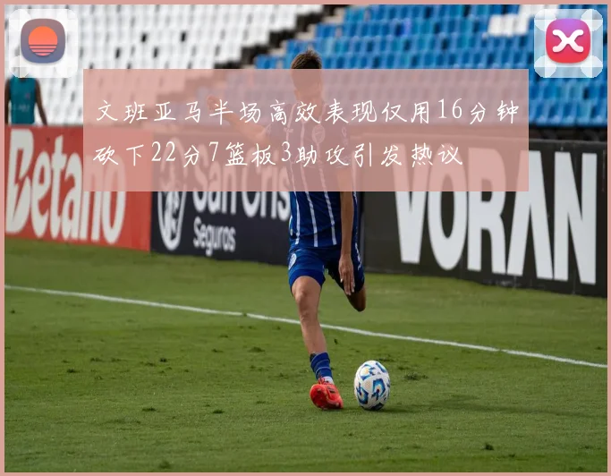 文班亚马半场高效表现仅用16分钟砍下22分7篮板3助攻引发热议